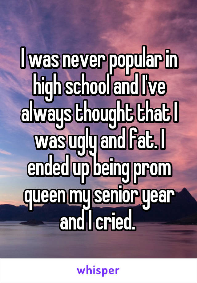I was never popular in high school and I've always thought that I was ugly and fat. I ended up being prom queen my senior year and I cried. 