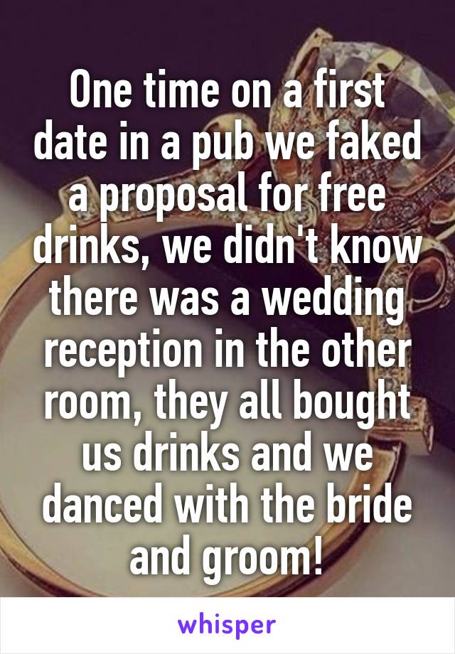 One time on a first date in a pub we faked a proposal for free drinks, we didn't know there was a wedding reception in the other room, they all bought us drinks and we danced with the bride and groom!