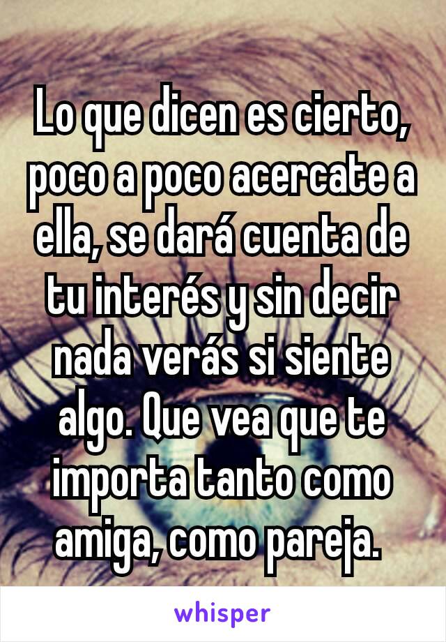 Lo que dicen es cierto, poco a poco acercate a ella, se dará cuenta de tu interés y sin decir nada verás si siente algo. Que vea que te importa tanto como amiga, como pareja. 