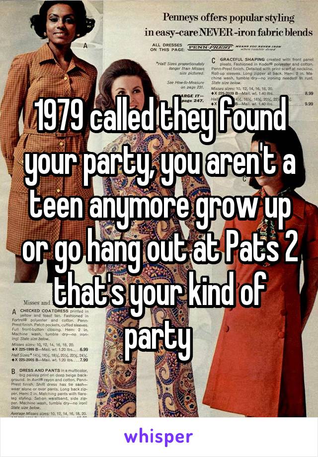 1979 called they found your party, you aren't a teen anymore grow up or go hang out at Pats 2 that's your kind of party 