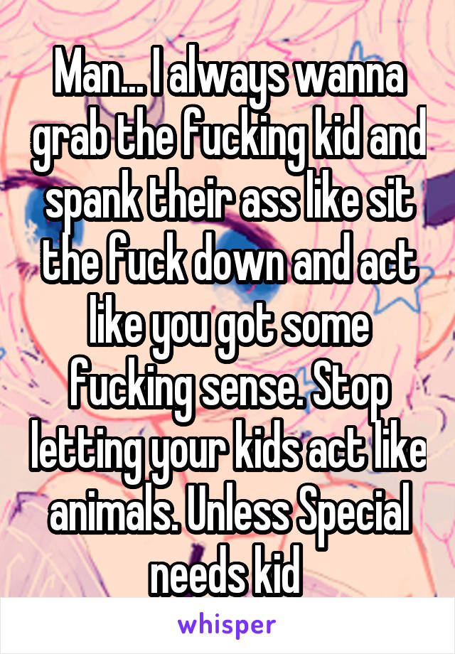 Man... I always wanna grab the fucking kid and spank their ass like sit the fuck down and act like you got some fucking sense. Stop letting your kids act like animals. Unless Special needs kid 
