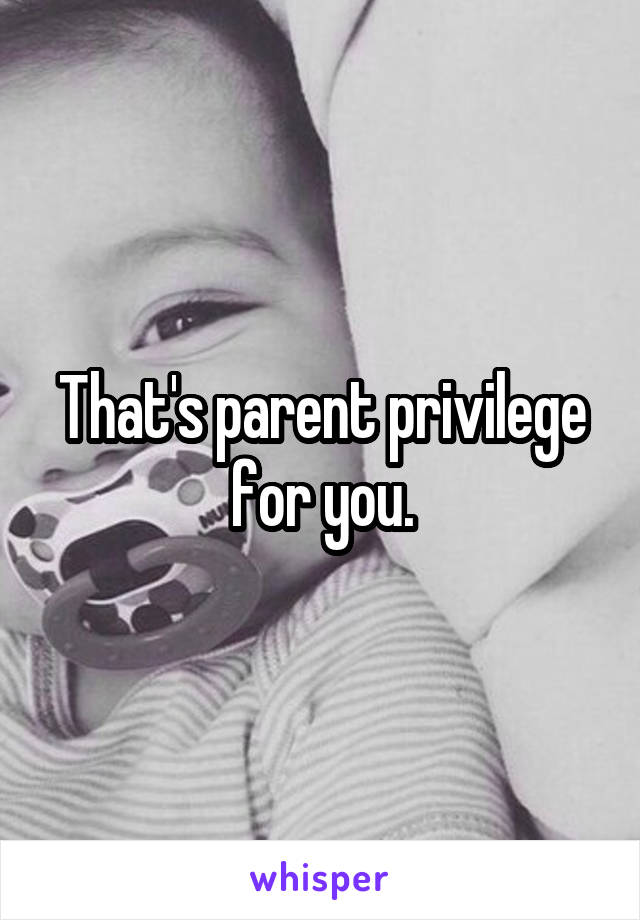 That's parent privilege for you.