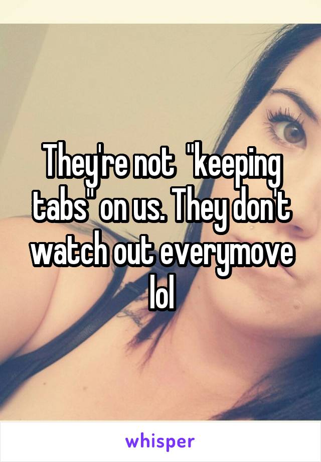 They're not  "keeping tabs" on us. They don't watch out everymove lol