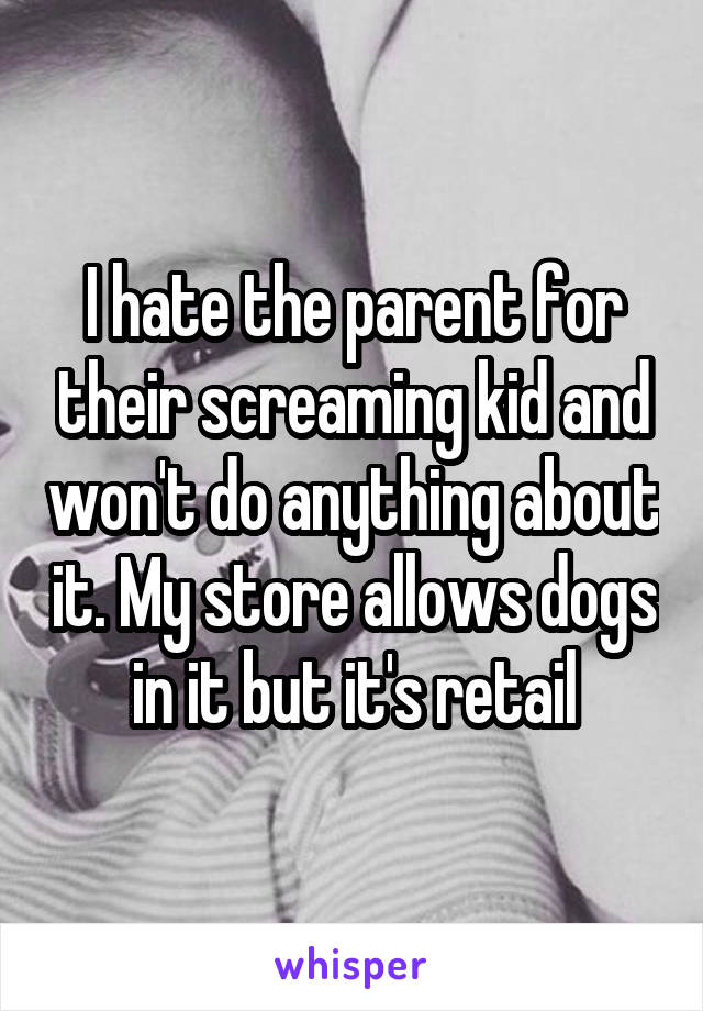 I hate the parent for their screaming kid and won't do anything about it. My store allows dogs in it but it's retail