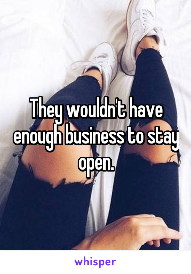 They wouldn't have enough business to stay open.