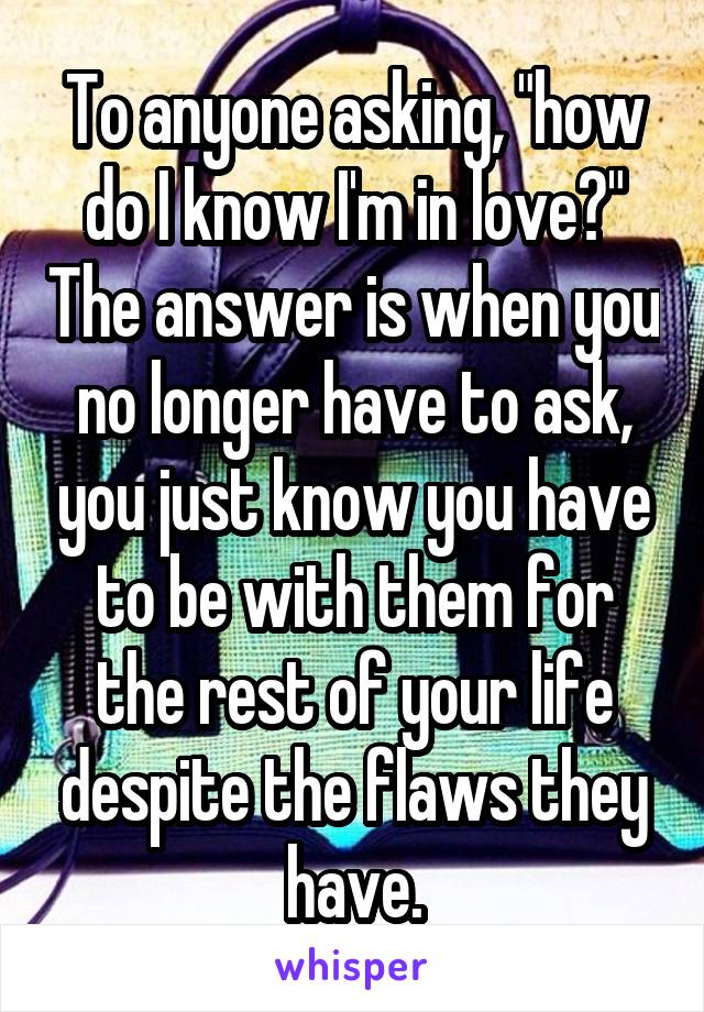 To anyone asking, "how do I know I'm in love?" The answer is when you no longer have to ask, you just know you have to be with them for the rest of your life despite the flaws they have.