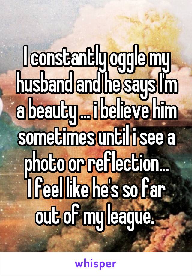 I constantly oggle my husband and he says I'm a beauty ... i believe him sometimes until i see a photo or reflection...
I feel like he's so far out of my league. 