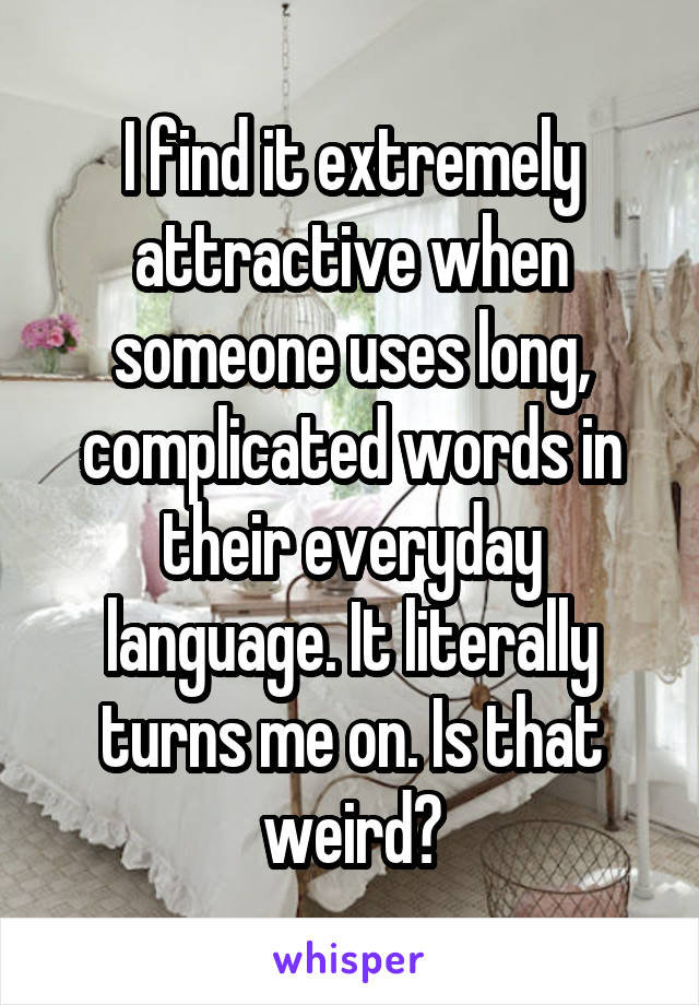 I find it extremely attractive when someone uses long, complicated words in their everyday language. It literally turns me on. Is that weird?