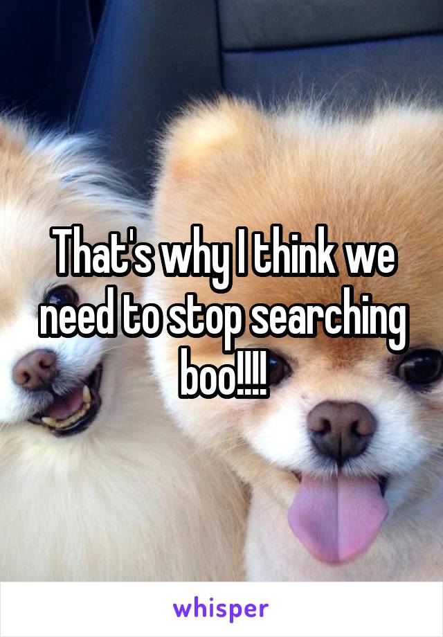 That's why I think we need to stop searching boo!!!!