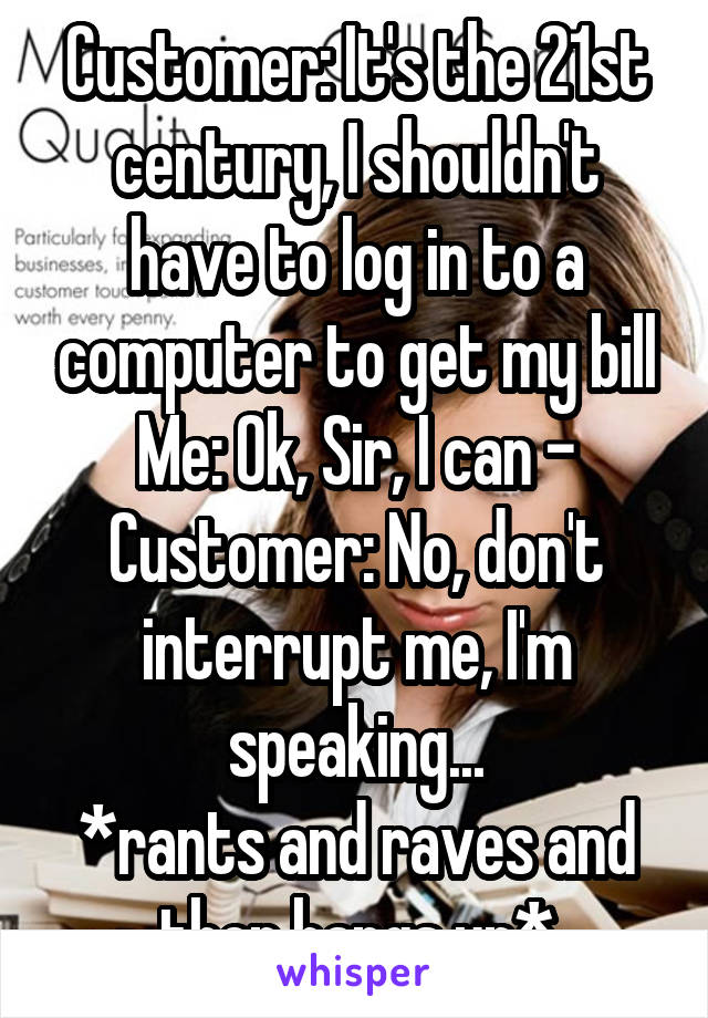 Customer: It's the 21st century, I shouldn't have to log in to a computer to get my bill
Me: Ok, Sir, I can -
Customer: No, don't interrupt me, I'm speaking...
*rants and raves and then hangs up*
