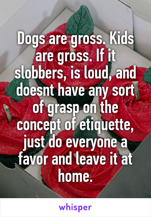 Dogs are gross. Kids are gross. If it slobbers, is loud, and doesnt have any sort of grasp on the concept of etiquette, just do everyone a favor and leave it at home.