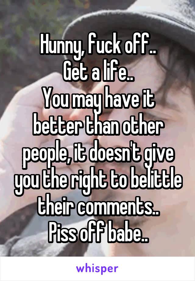 Hunny, fuck off..
Get a life..
You may have it better than other people, it doesn't give you the right to belittle their comments..
Piss off babe..