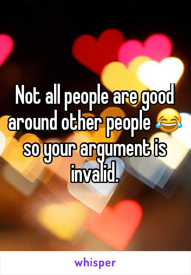 Not all people are good around other people 😂 so your argument is invalid. 