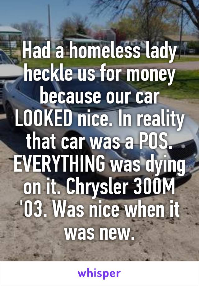 Had a homeless lady heckle us for money because our car LOOKED nice. In reality that car was a POS. EVERYTHING was dying on it. Chrysler 300M '03. Was nice when it was new.