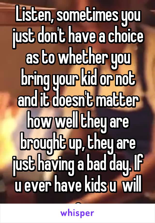 Listen, sometimes you just don't have a choice as to whether you bring your kid or not and it doesn't matter how well they are brought up, they are just having a bad day. If u ever have kids u  will c