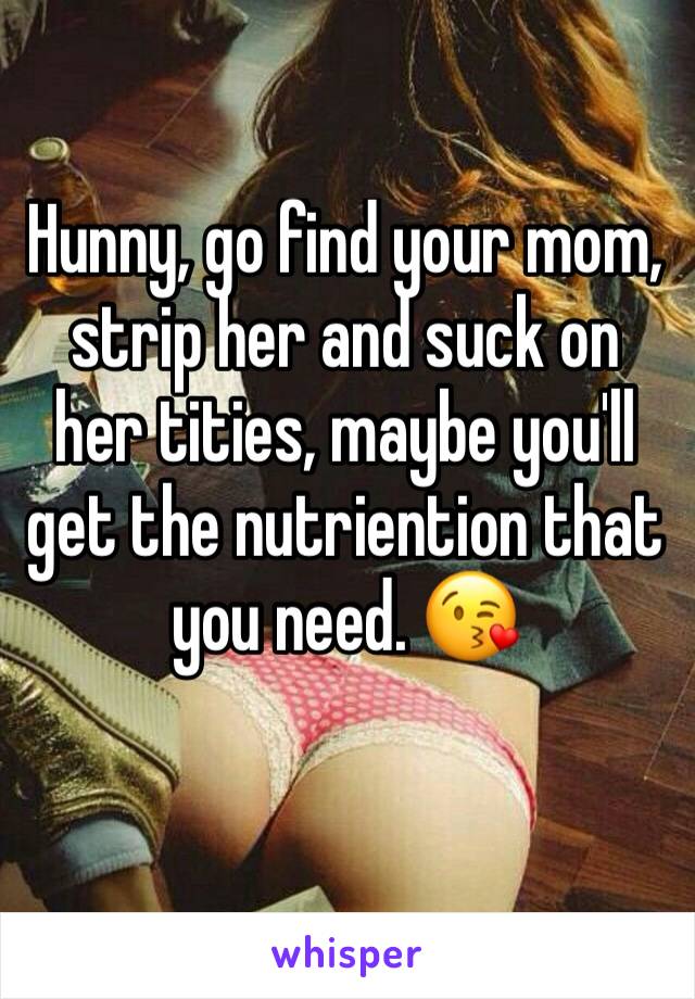 Hunny, go find your mom, strip her and suck on her tities, maybe you'll get the nutriention that you need. 😘