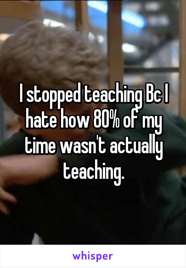 I stopped teaching Bc I hate how 80% of my time wasn't actually teaching.