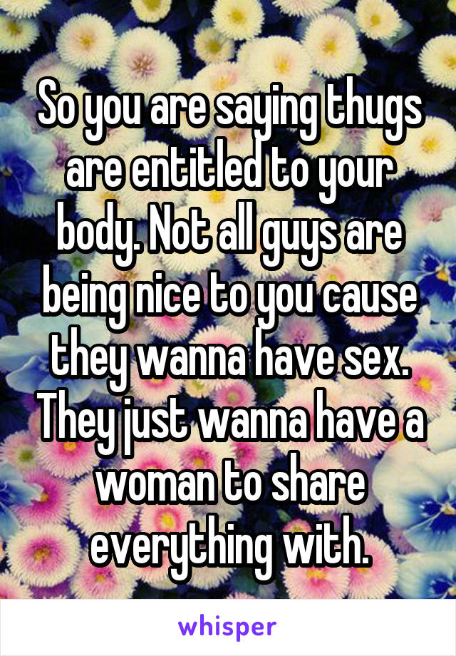So you are saying thugs are entitled to your body. Not all guys are being nice to you cause they wanna have sex. They just wanna have a woman to share everything with.