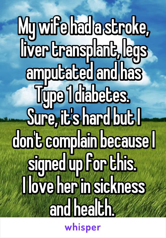 My wife had a stroke, liver transplant, legs amputated and has Type 1 diabetes. 
Sure, it's hard but I don't complain because I signed up for this. 
I love her in sickness and health. 