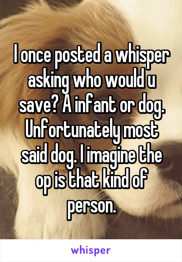 I once posted a whisper asking who would u save? A infant or dog.
Unfortunately most said dog. I imagine the op is that kind of person.