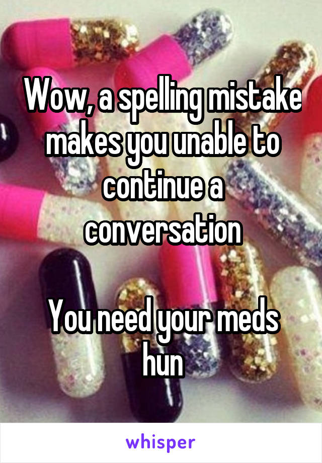 Wow, a spelling mistake makes you unable to continue a conversation

You need your meds hun