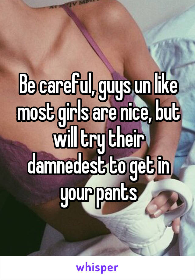 Be careful, guys un like most girls are nice, but will try their damnedest to get in your pants