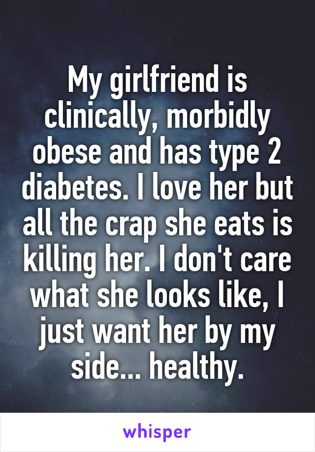 My girlfriend is clinically, morbidly obese and has type 2 diabetes. I love her but all the crap she eats is killing her. I don't care what she looks like, I just want her by my side... healthy.