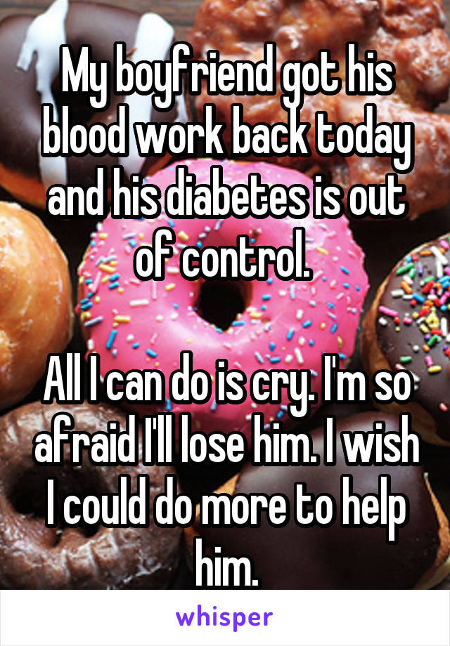 My boyfriend got his blood work back today and his diabetes is out of control. 

All I can do is cry. I'm so afraid I'll lose him. I wish I could do more to help him.