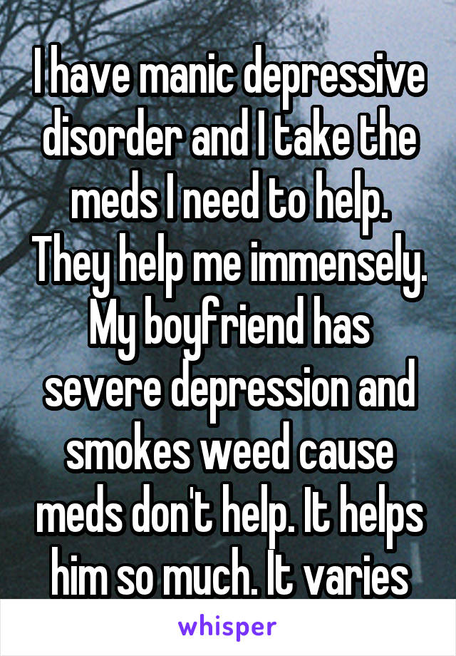 I have manic depressive disorder and I take the meds I need to help. They help me immensely. My boyfriend has severe depression and smokes weed cause meds don't help. It helps him so much. It varies