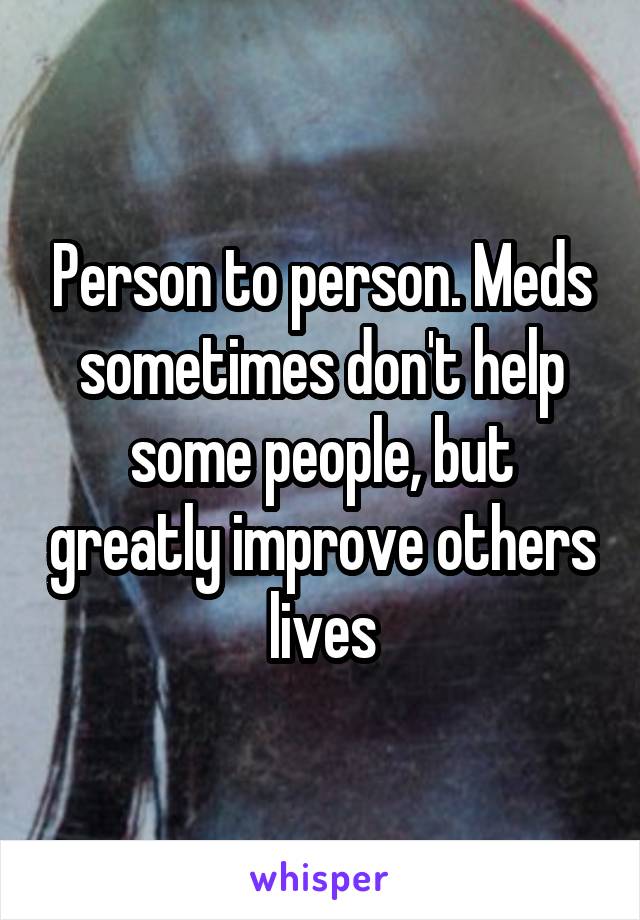 Person to person. Meds sometimes don't help some people, but greatly improve others lives