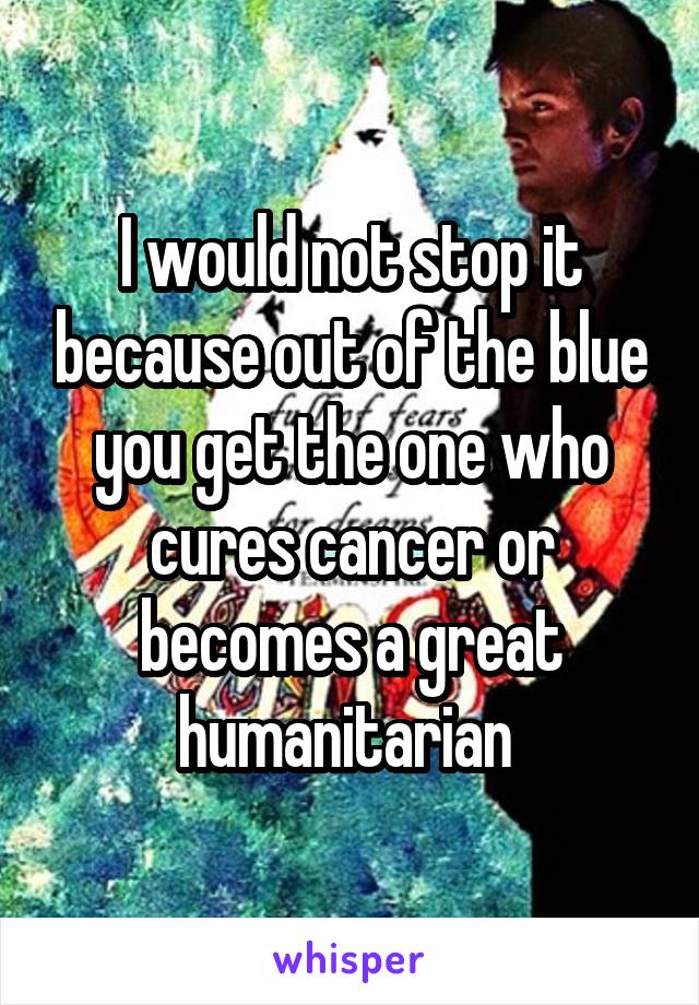 I would not stop it because out of the blue you get the one who cures cancer or becomes a great humanitarian 