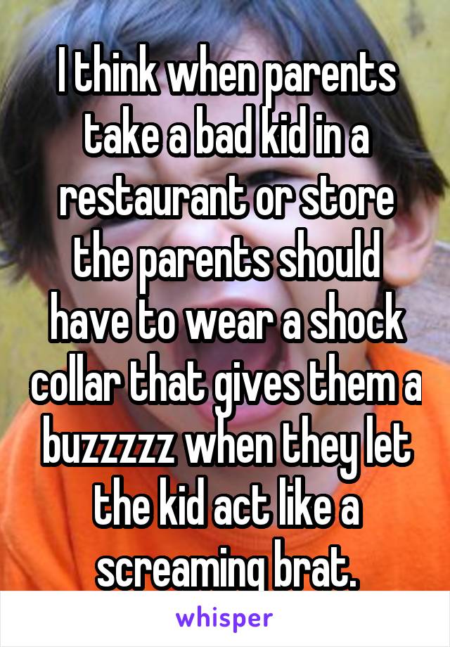 I think when parents take a bad kid in a restaurant or store the parents should have to wear a shock collar that gives them a buzzzzz when they let the kid act like a screaming brat.