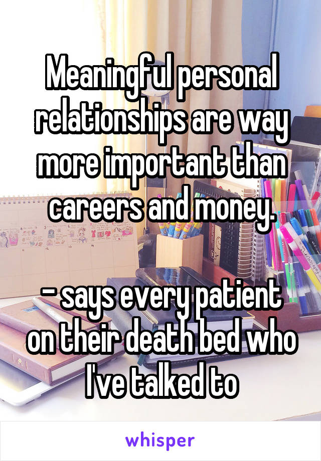 Meaningful personal relationships are way more important than careers and money.

- says every patient on their death bed who I've talked to