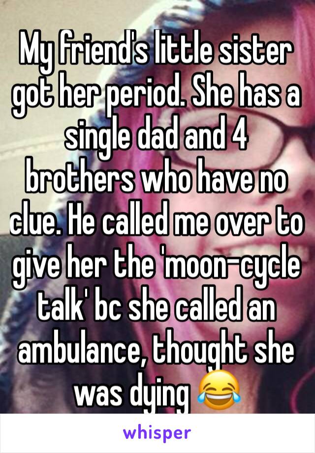 My friend's little sister got her period. She has a single dad and 4 brothers who have no clue. He called me over to give her the 'moon-cycle talk' bc she called an ambulance, thought she was dying 😂