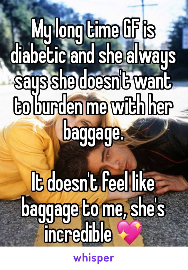 My long time GF is diabetic and she always says she doesn't want to burden me with her baggage. 

It doesn't feel like baggage to me, she's incredible 💖
