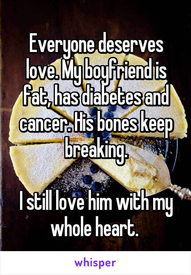 Everyone deserves love. My boyfriend is fat, has diabetes and cancer. His bones keep breaking.

I still love him with my whole heart. 