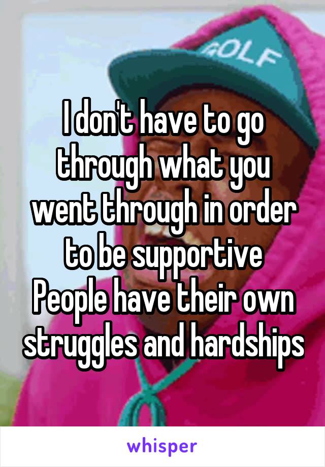 I don't have to go through what you went through in order to be supportive
People have their own struggles and hardships