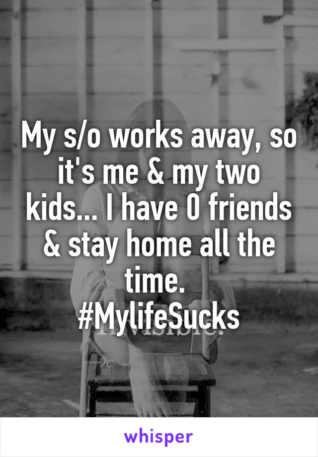 My s/o works away, so it's me & my two kids... I have 0 friends & stay home all the time. 
#MylifeSucks