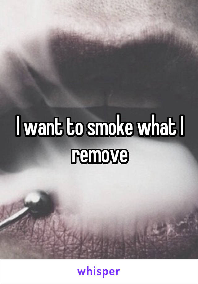 I want to smoke what I remove