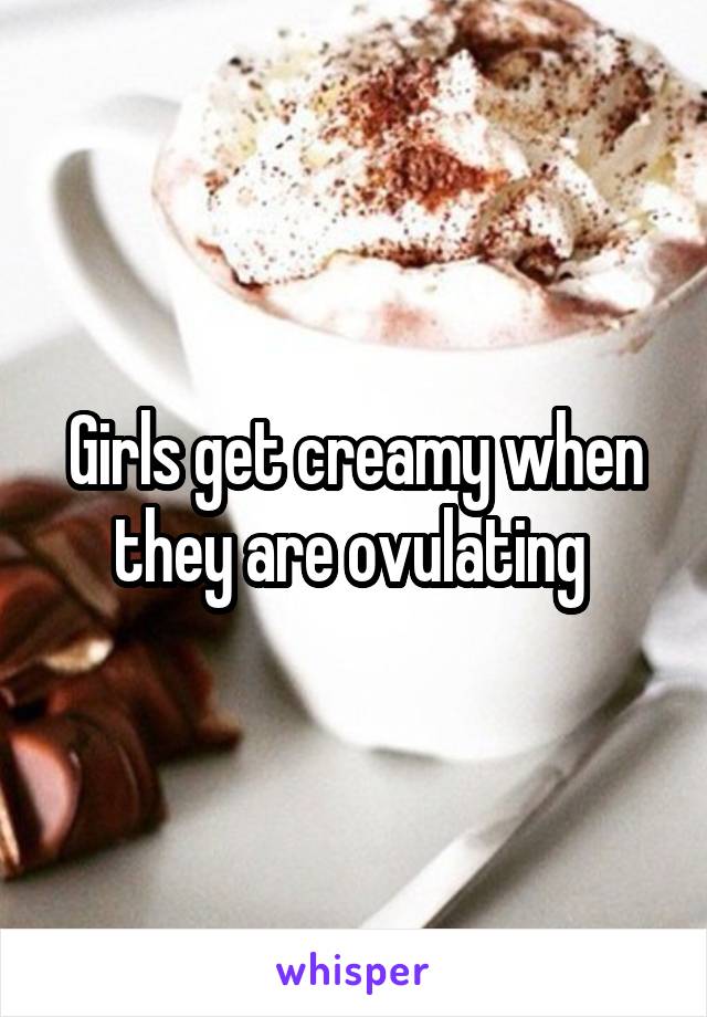 Girls get creamy when they are ovulating 