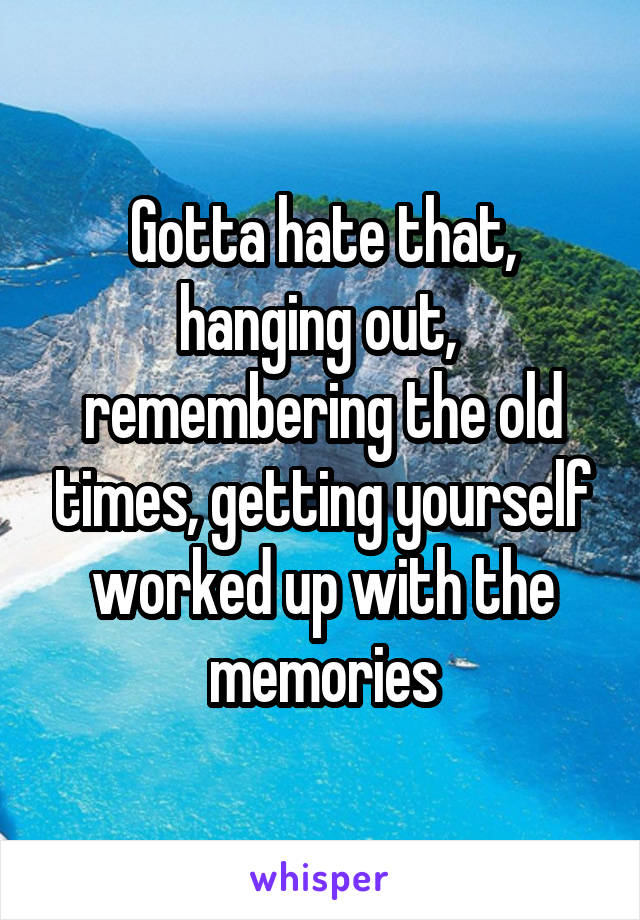 Gotta hate that, hanging out,  remembering the old times, getting yourself worked up with the memories