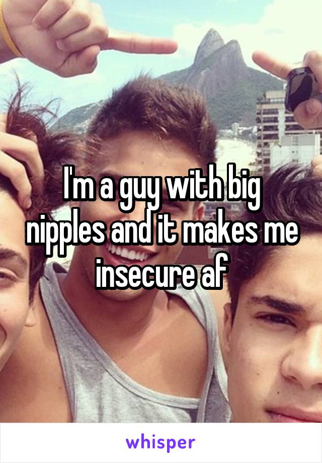 I'm a guy with big nipples and it makes me insecure af