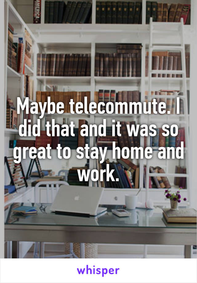 Maybe telecommute. I did that and it was so great to stay home and work.