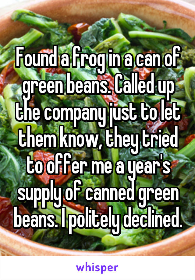 Found a frog in a can of green beans. Called up the company just to let them know, they tried to offer me a year's supply of canned green beans. I politely declined.