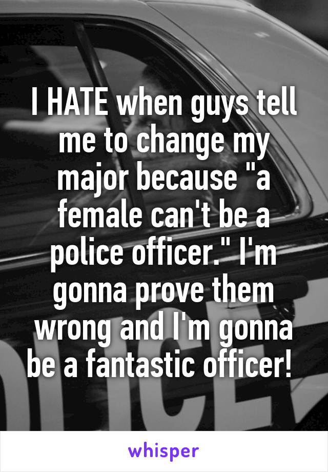 I HATE when guys tell me to change my major because "a female can't be a police officer." I'm gonna prove them wrong and I'm gonna be a fantastic officer! 