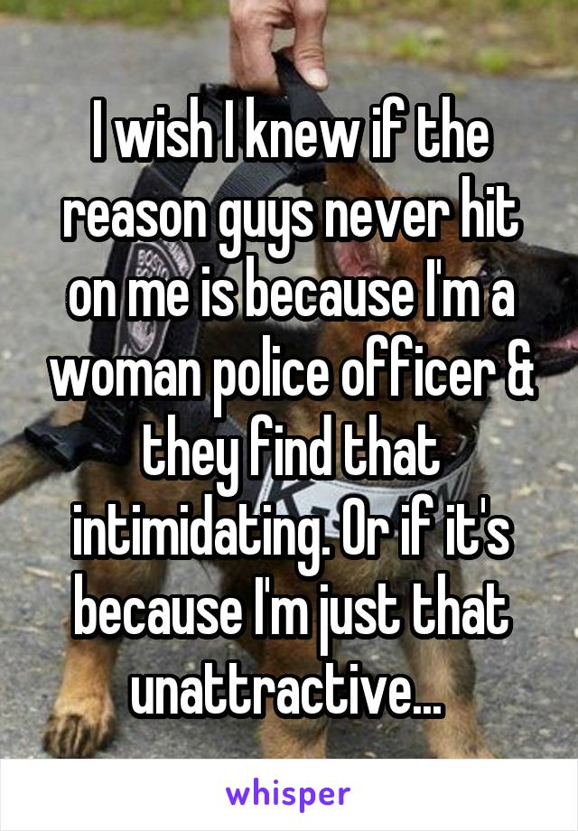 I wish I knew if the reason guys never hit on me is because I'm a woman police officer & they find that intimidating. Or if it's because I'm just that unattractive... 