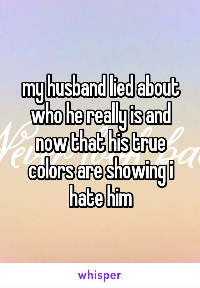 my husband lied about who he really is and now that his true colors are showing i hate him