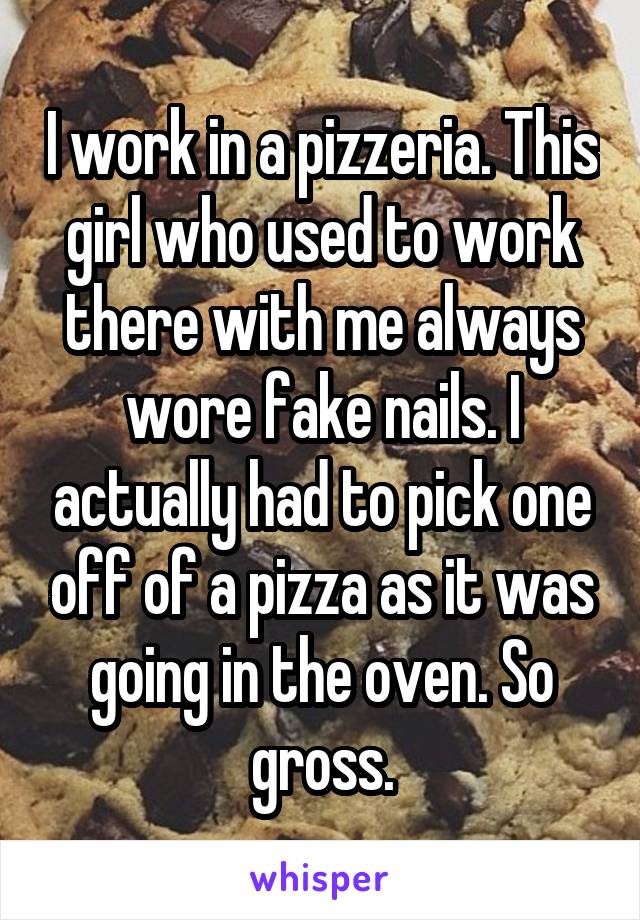 I work in a pizzeria. This girl who used to work there with me always wore fake nails. I actually had to pick one off of a pizza as it was going in the oven. So gross.