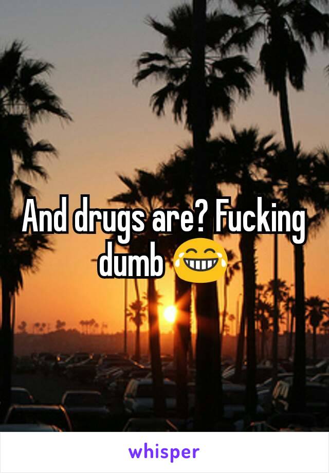 And drugs are? Fucking dumb 😂