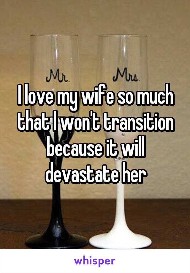 I love my wife so much that I won't transition because it will devastate her